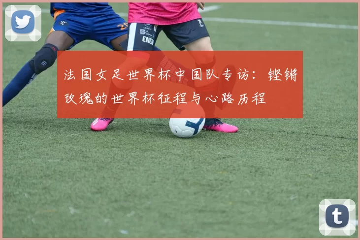 法国女足世界杯中国队专访:铿锵玫瑰的世界杯征程与心路历程