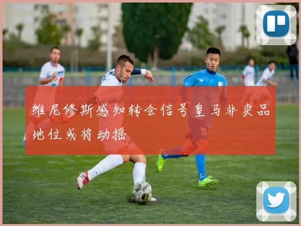 维尼修斯感知转会信号皇马非卖品地位或将动摇