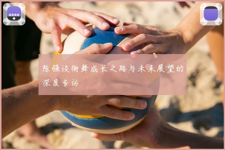 陈强谈街舞成长之路与未来展望的深度专访