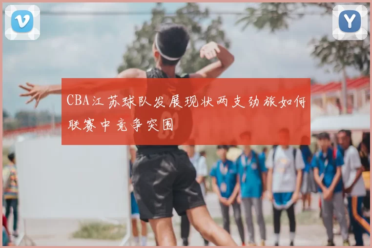 CBA江苏球队发展现状两支劲旅如何联赛中竞争突围