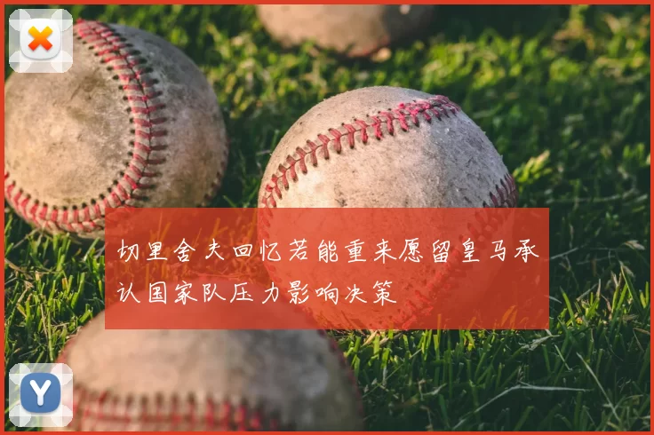切里舍夫回忆若能重来愿留皇马承认国家队压力影响决策