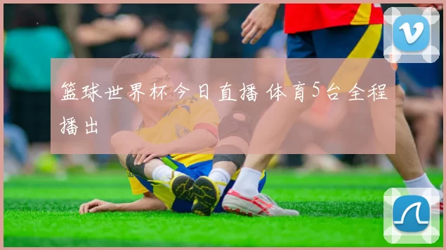 篮球世界杯今日直播 体育5台全程播出