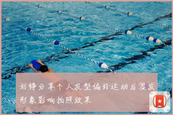 刘铮分享个人发型偏好运动后湿发形象影响拍照效果