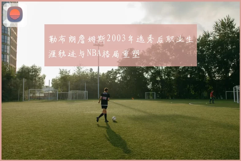 勒布朗詹姆斯2003年选秀后职业生涯轨迹与NBA格局重塑