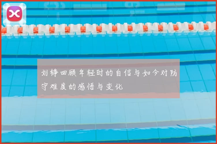 刘铮回顾年轻时的自信与如今对防守难度的感悟与变化