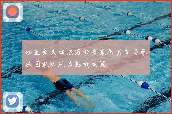切里舍夫回忆若能重来愿留皇马承认国家队压力影响决策