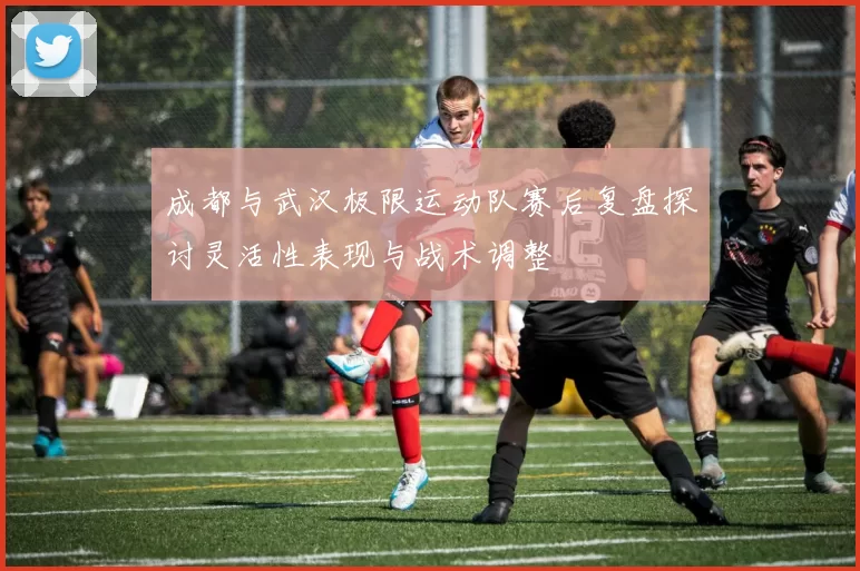 成都与武汉极限运动队赛后复盘探讨灵活性表现与战术调整