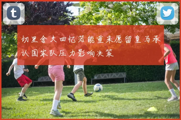 切里舍夫回忆若能重来愿留皇马承认国家队压力影响决策