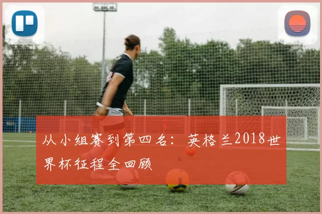 从小组赛到第四名:英格兰2018世界杯征程全回顾