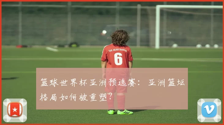 篮球世界杯亚洲预选赛:亚洲篮坛格局如何被重塑?
