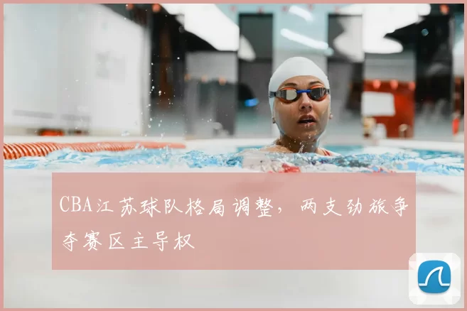 CBA江苏球队格局调整,两支劲旅争夺赛区主导权
