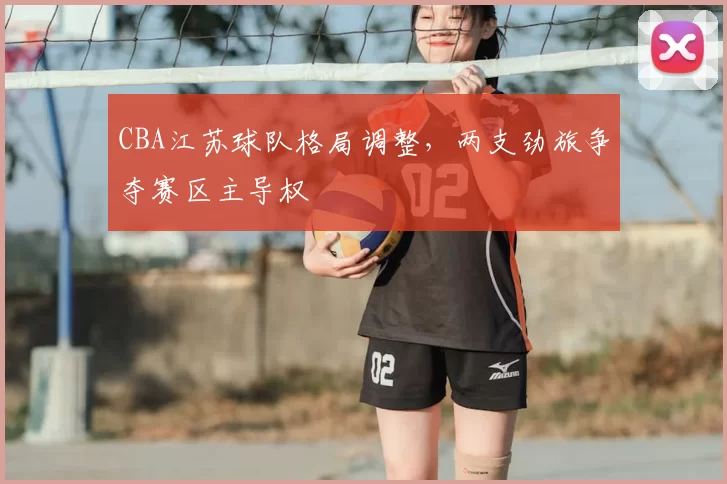 CBA江苏球队格局调整,两支劲旅争夺赛区主导权