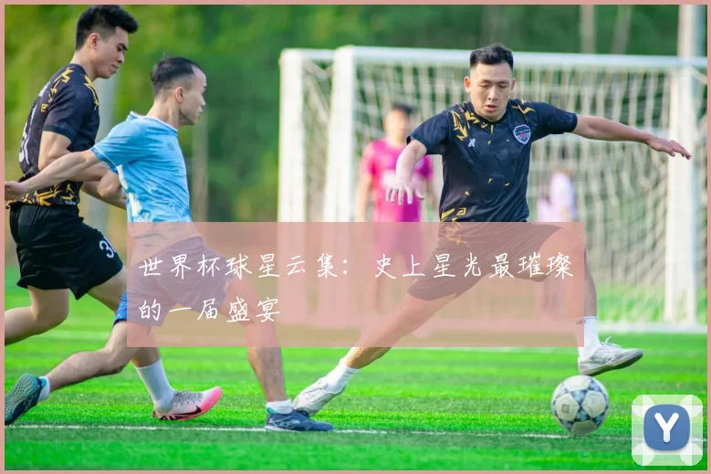 世界杯球星云集:史上星光最璀璨的一届盛宴