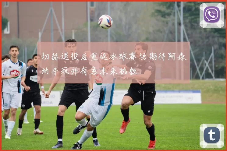 切赫退役后重返冰球赛场期待阿森纳夺冠并有意未来执教