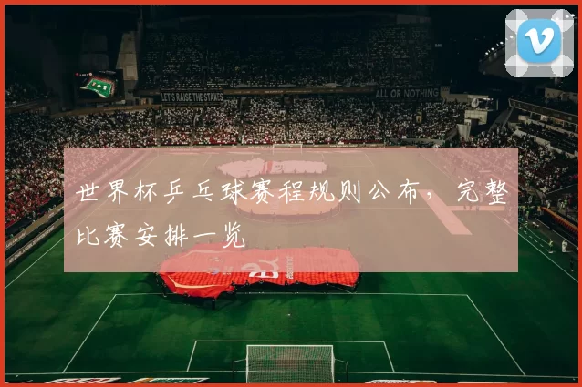 世界杯乒乓球赛程规则公布,完整比赛安排一览
