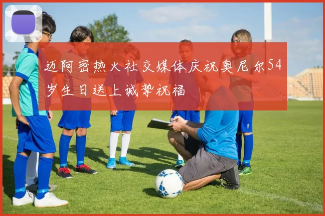 迈阿密热火社交媒体庆祝奥尼尔54岁生日送上诚挚祝福