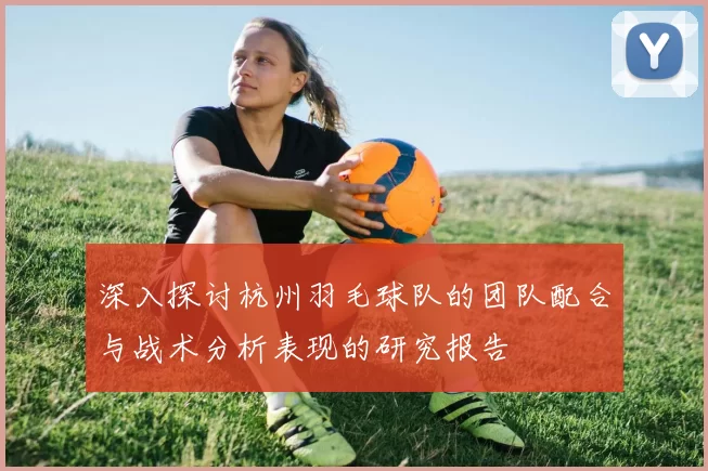 深入探讨杭州羽毛球队的团队配合与战术分析表现的研究报告