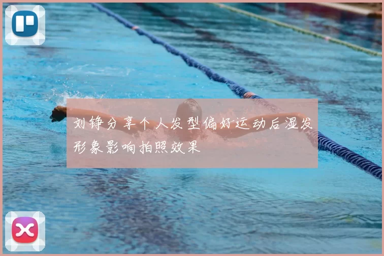 刘铮分享个人发型偏好运动后湿发形象影响拍照效果