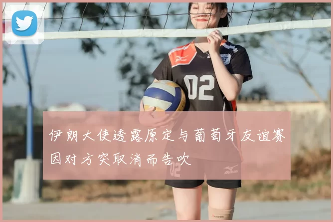 伊朗大使透露原定与葡萄牙友谊赛因对方突取消而告吹