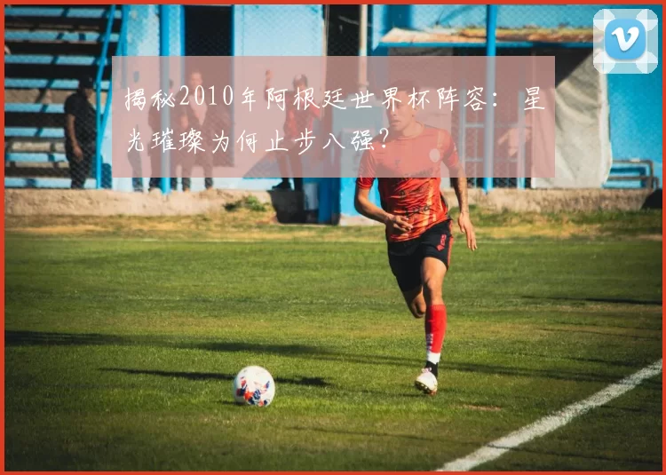 揭秘2010年阿根廷世界杯阵容：星光璀璨为何止步八强？