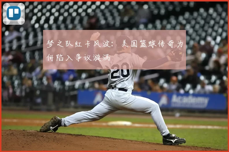 梦之队红卡风波：美国篮球传奇为何陷入争议漩涡