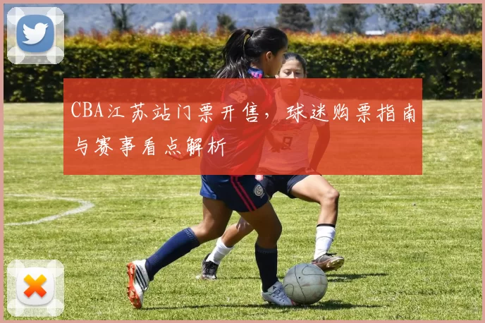CBA江苏站门票开售，球迷购票指南与赛事看点解析