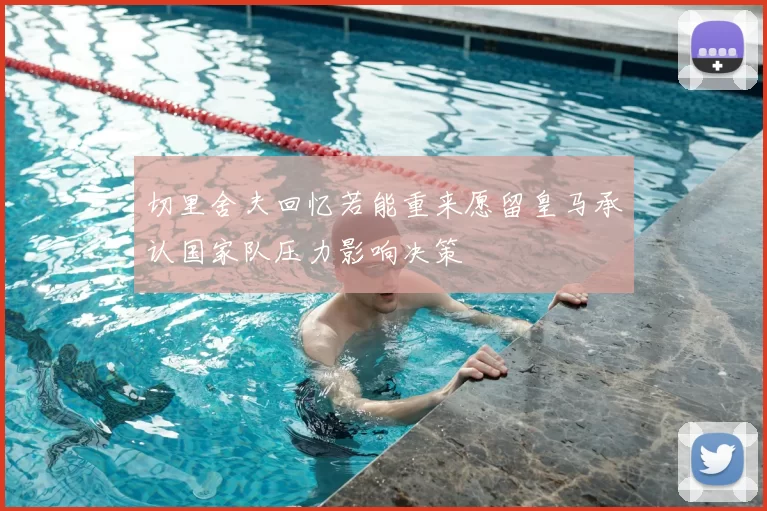 切里舍夫回忆若能重来愿留皇马承认国家队压力影响决策