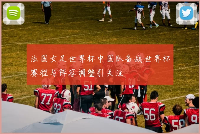 法国女足世界杯中国队备战世界杯赛程与阵容调整引关注