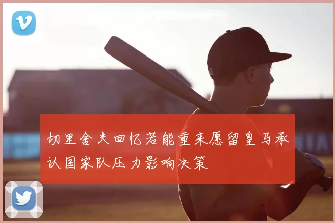 切里舍夫回忆若能重来愿留皇马承认国家队压力影响决策