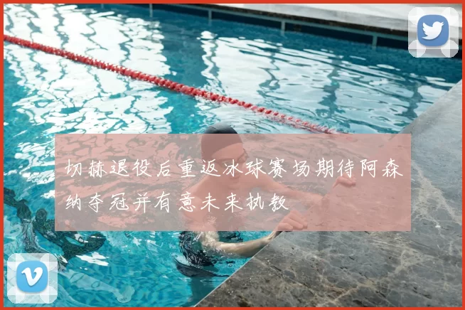 切赫退役后重返冰球赛场期待阿森纳夺冠并有意未来执教