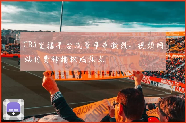 CBA直播平台流量争夺激烈,视频网站付费转播权成焦点