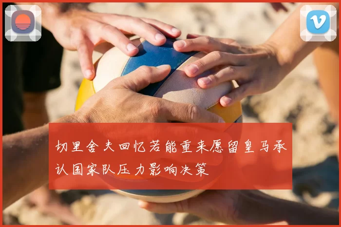 切里舍夫回忆若能重来愿留皇马承认国家队压力影响决策