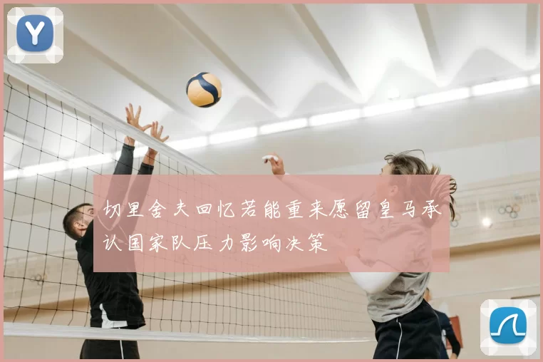切里舍夫回忆若能重来愿留皇马承认国家队压力影响决策