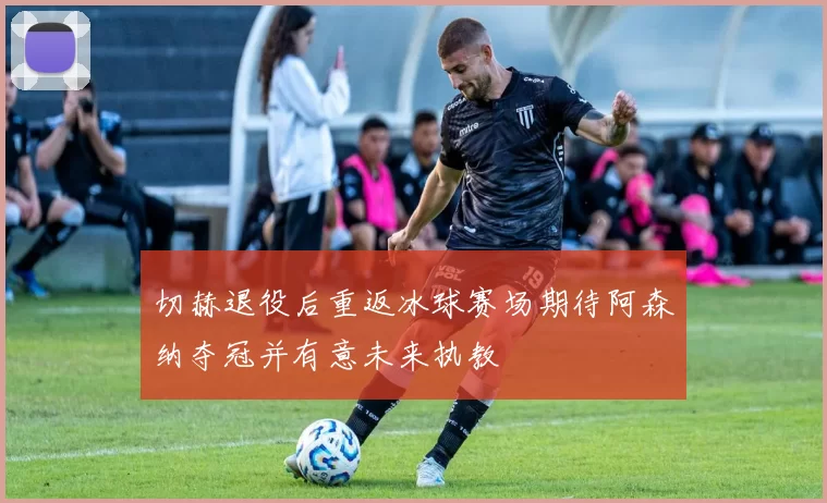切赫退役后重返冰球赛场期待阿森纳夺冠并有意未来执教
