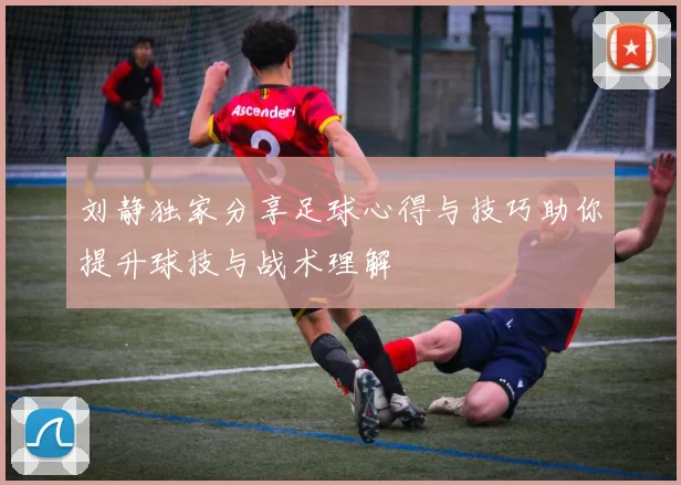 刘静独家分享足球心得与技巧助你提升球技与战术理解