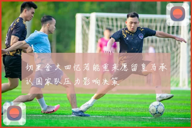 切里舍夫回忆若能重来愿留皇马承认国家队压力影响决策