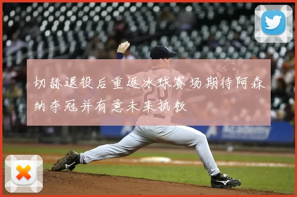 切赫退役后重返冰球赛场期待阿森纳夺冠并有意未来执教