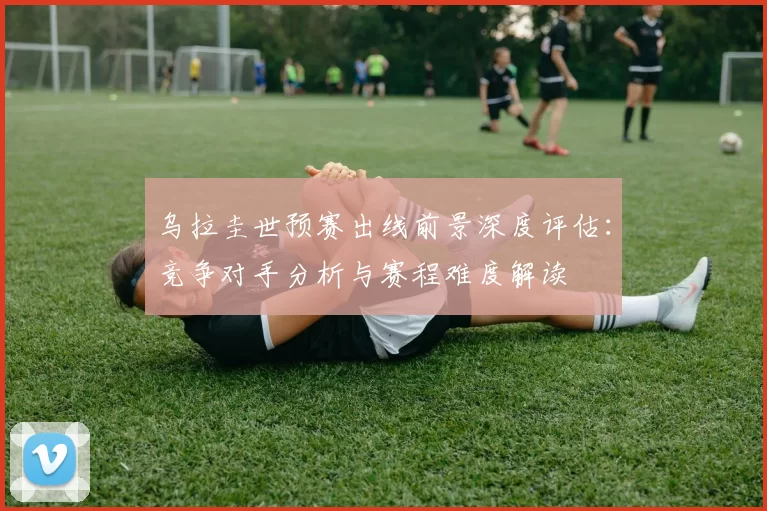 乌拉圭世预赛出线前景深度评估:竞争对手分析与赛程难度解读