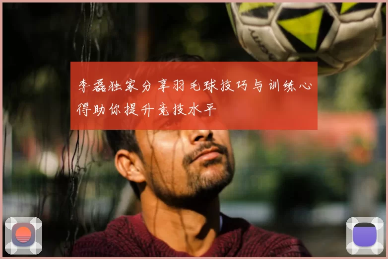 李磊独家分享羽毛球技巧与训练心得助你提升竞技水平