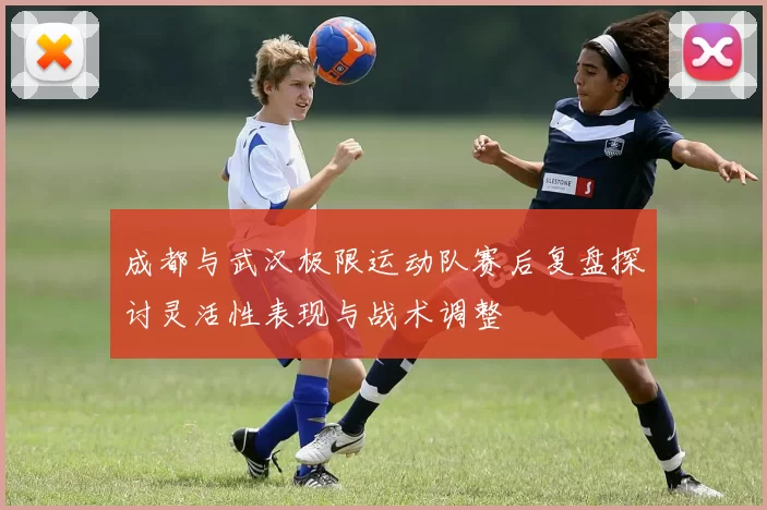 成都与武汉极限运动队赛后复盘探讨灵活性表现与战术调整