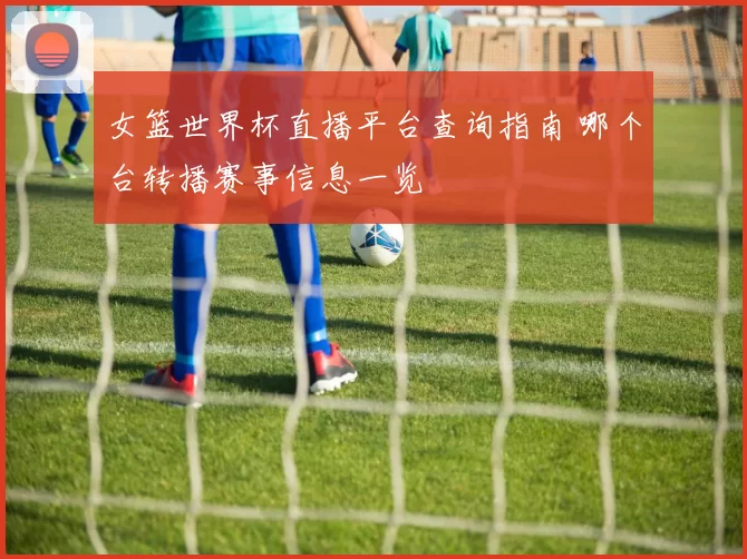 女篮世界杯直播平台查询指南 哪个台转播赛事信息一览