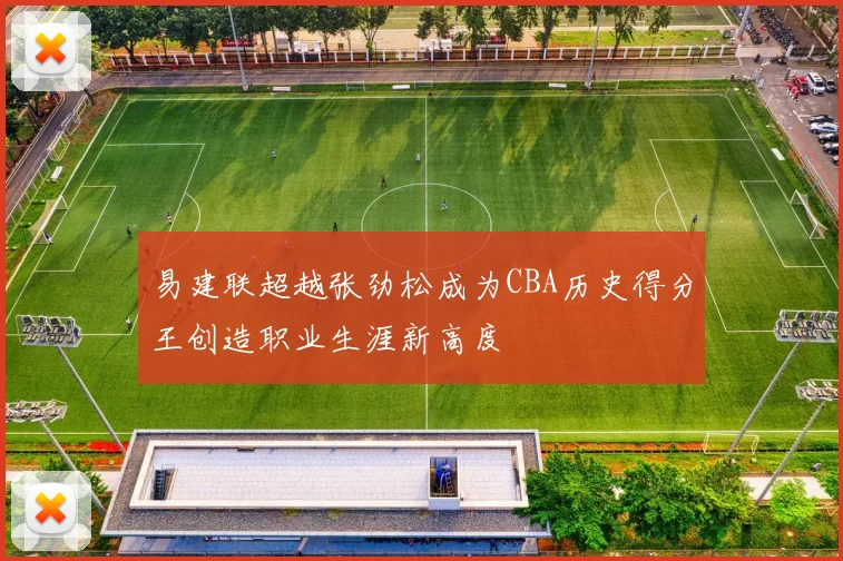 易建联超越张劲松成为CBA历史得分王创造职业生涯新高度