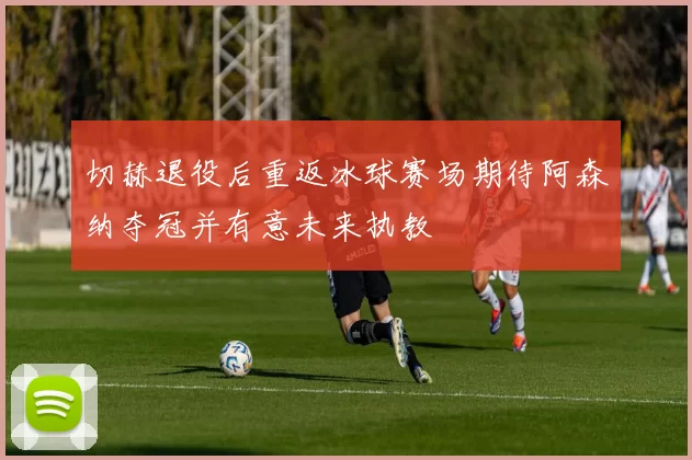 切赫退役后重返冰球赛场期待阿森纳夺冠并有意未来执教