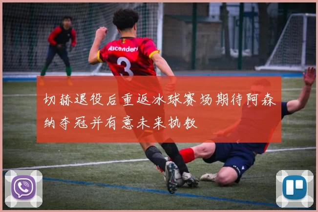 切赫退役后重返冰球赛场期待阿森纳夺冠并有意未来执教