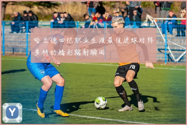 哈兰德回忆职业生涯最佳进球对阵多特的精彩踹射瞬间