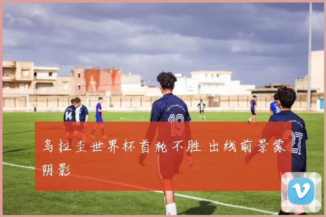 乌拉圭世界杯首轮不胜 出线前景蒙阴影