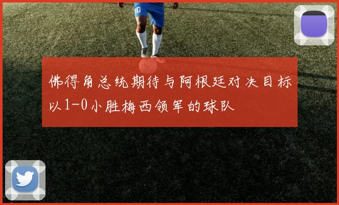 佛得角总统期待与阿根廷对决目标以1-0小胜梅西领军的球队